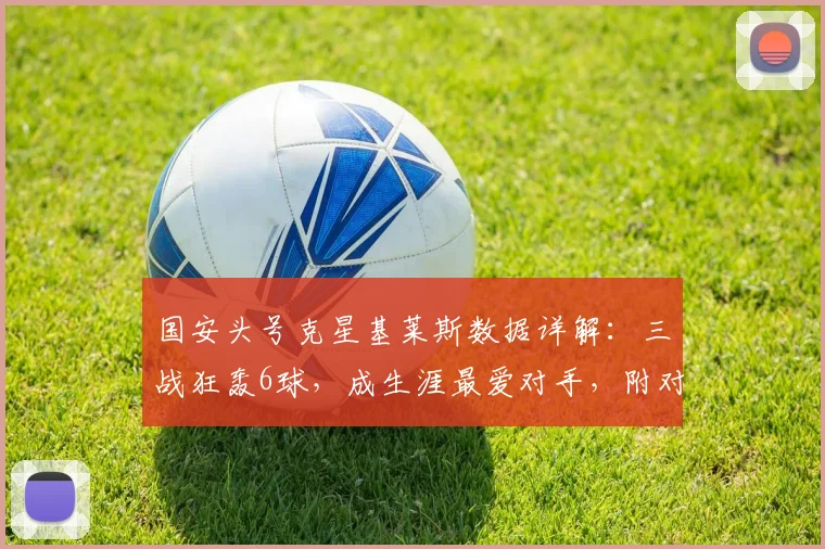 国安头号克星基莱斯数据详解：三战狂轰6球，成生涯最爱对手，附对阵视频集锦与防守分析