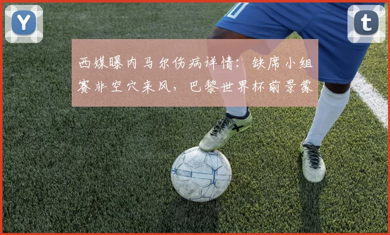西媒曝内马尔伤病详情：缺席小组赛非空穴来风，巴黎世界杯前景蒙阴影