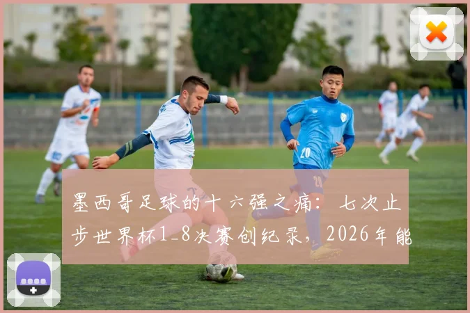 墨西哥足球的十六强之痛：七次止步世界杯1_8决赛创纪录，2026年能否借主场之利打破魔咒？