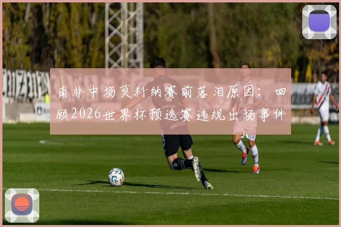 南非中场莫科纳赛前落泪原因：回顾2026世界杯预选赛违规出场事件始末，曾险致球队出局
