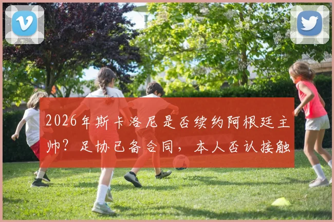 2026年斯卡洛尼是否续约阿根廷主帅？足协已备合同，本人否认接触皇马传闻