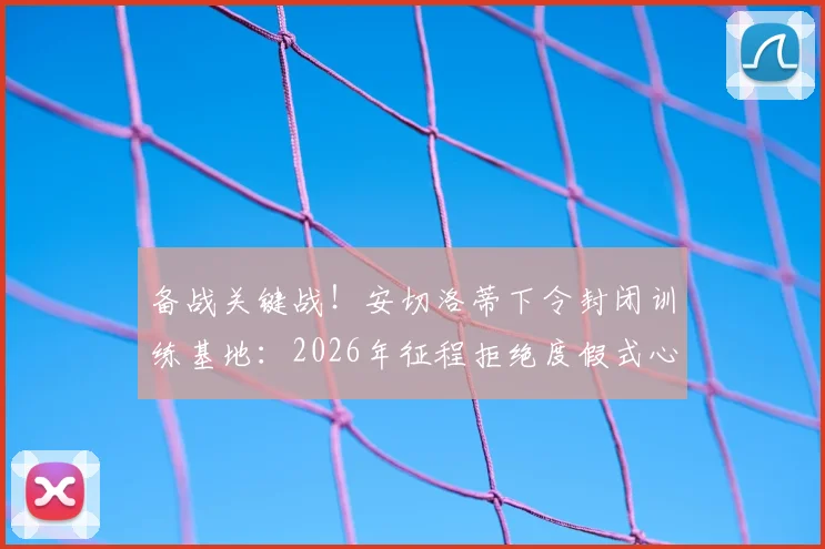 备战关键战！安切洛蒂下令封闭训练基地：2026年征程拒绝度假式心态