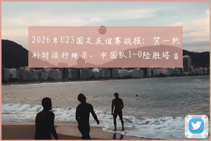 2026年U23国足友谊赛战报:贺一然补时读秒绝杀,中国队1-0险胜塔吉克斯坦队