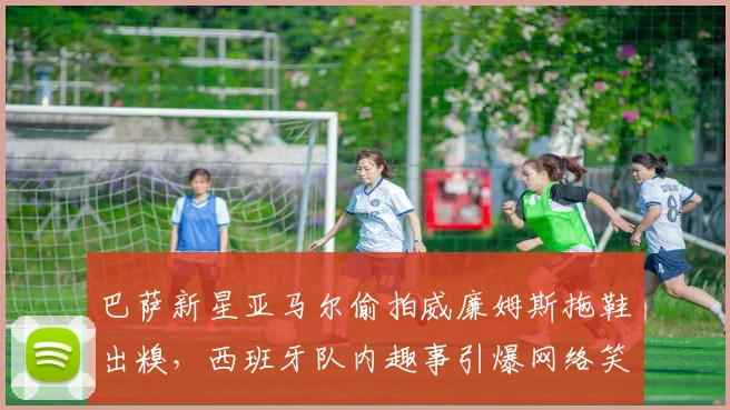 巴萨新星亚马尔偷拍威廉姆斯拖鞋出糗，西班牙队内趣事引爆网络笑点
