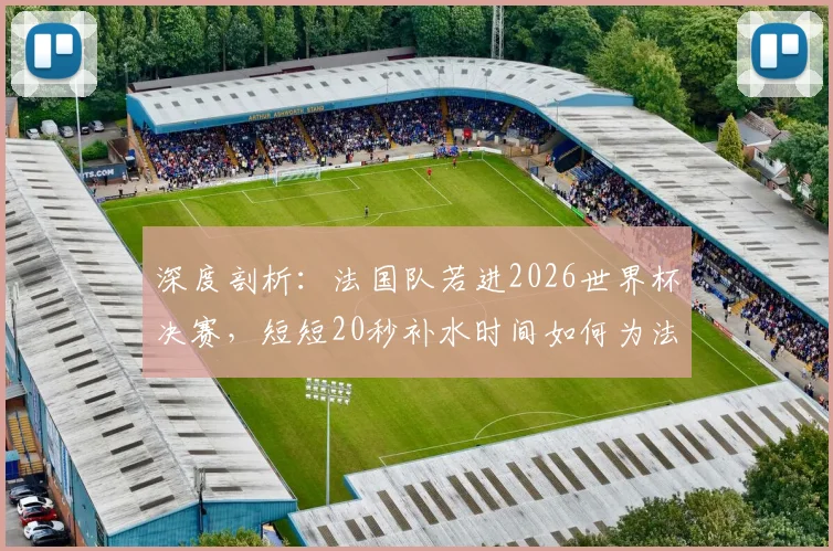 深度剖析:法国队若进2026世界杯决赛,短短20秒补水时间如何为法国电视台狂揽42.5万欧广告费?