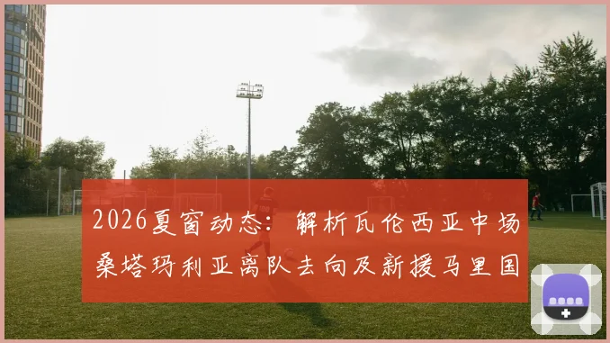 2026夏窗动态：解析瓦伦西亚中场桑塔玛利亚离队去向及新援马里国脚迪恩技术水平与转会详情