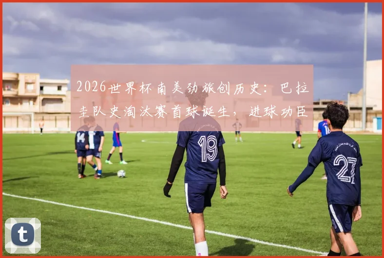 2026世界杯南美劲旅创历史：巴拉圭队史淘汰赛首球诞生，进球功臣与精彩瞬间回顾