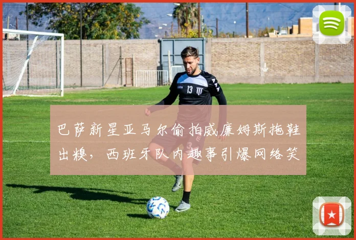 巴萨新星亚马尔偷拍威廉姆斯拖鞋出糗,西班牙队内趣事引爆网络笑点
