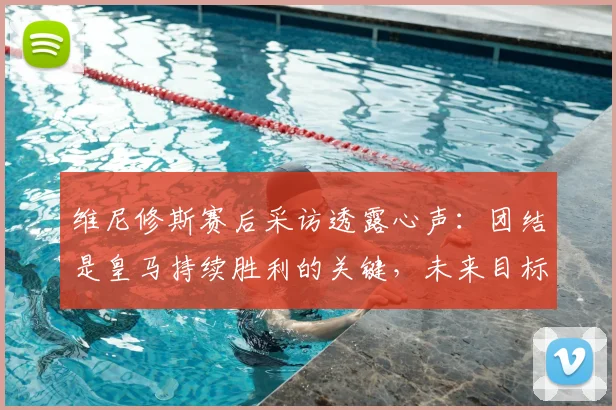 维尼修斯赛后采访透露心声：团结是皇马持续胜利的关键，未来目标直指2026