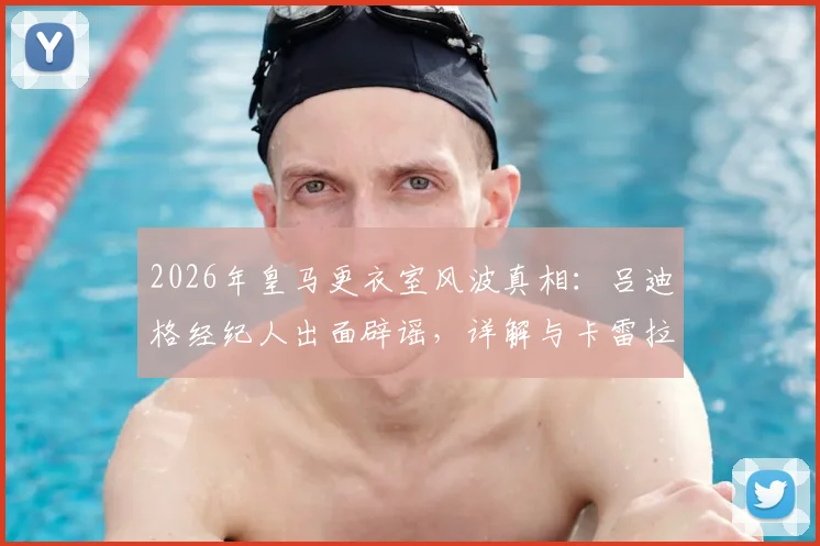 2026年皇马更衣室风波真相：吕迪格经纪人出面辟谣，详解与卡雷拉斯冲突传闻始末
