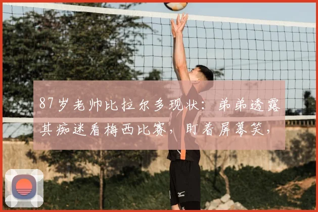 87岁老帅比拉尔多现状：弟弟透露其痴迷看梅西比赛，盯着屏幕笑，两人关系揭秘