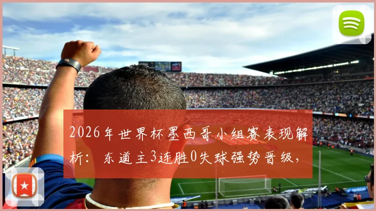 2026年世界杯墨西哥小组赛表现解析：东道主3连胜0失球强势晋级，攻防数据全回顾