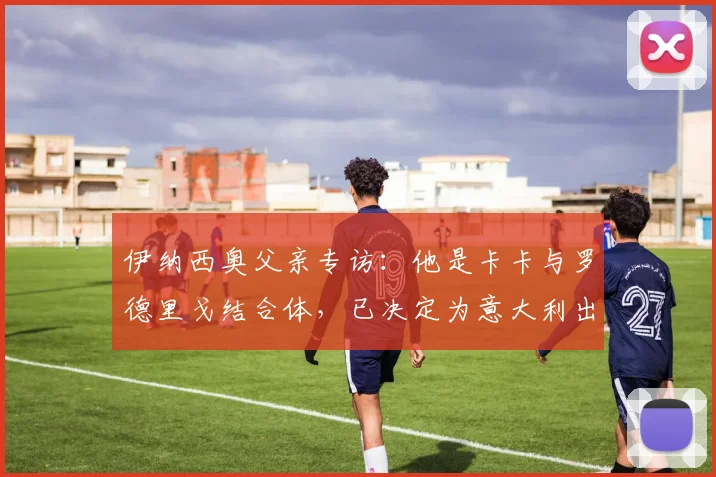 伊纳西奥父亲专访：他是卡卡与罗德里戈结合体，已决定为意大利出战2026世界杯