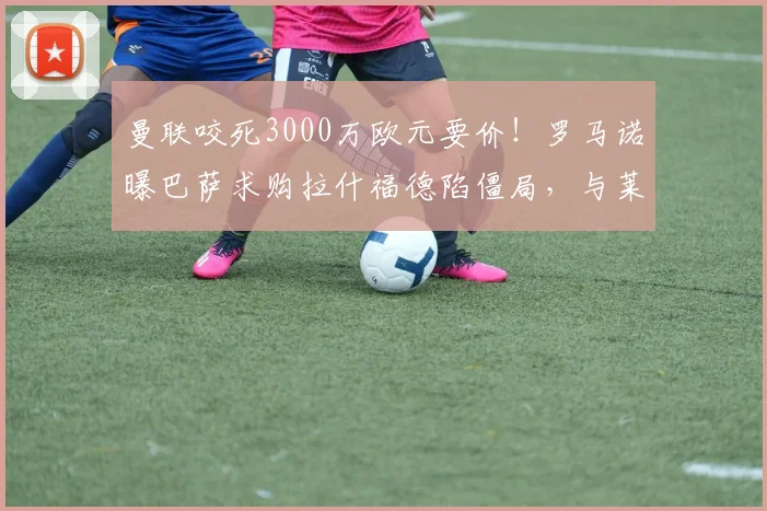 曼联咬死3000万欧元要价!罗马诺曝巴萨求购拉什福德陷僵局,与莱奥谈判无实质进展