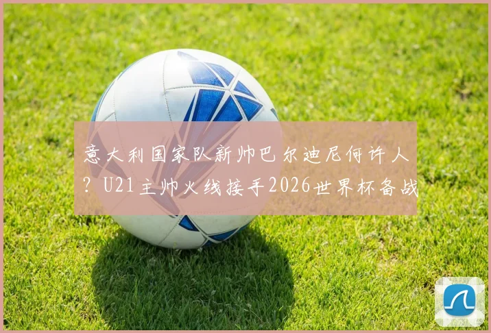 意大利国家队新帅巴尔迪尼何许人？U21主帅火线接手2026世界杯备战过渡期