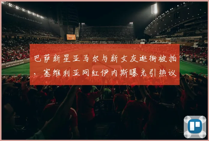 巴萨新星亚马尔与新女友逛街被拍,塞维利亚网红伊内斯曝光引热议:球员私生活如何影响竞技状态?