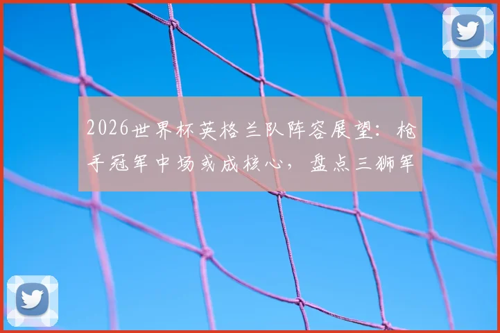 2026世界杯英格兰队阵容展望：枪手冠军中场或成核心，盘点三狮军团英超球星关键作用