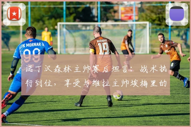 诺丁汉森林主帅赛后坦言：战术执行到位，享受与维拉主帅埃梅里的高水平对决