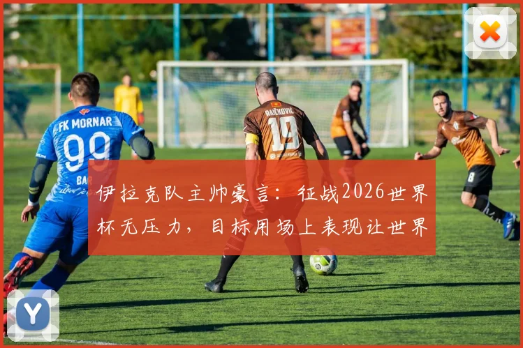 伊拉克队主帅豪言：征战2026世界杯无压力，目标用场上表现让世界足坛震惊，附球队最新动态解析