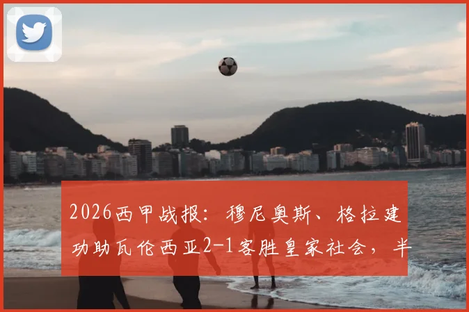 2026西甲战报：穆尼奥斯、格拉建功助瓦伦西亚2-1客胜皇家社会，半场攻防细节分析