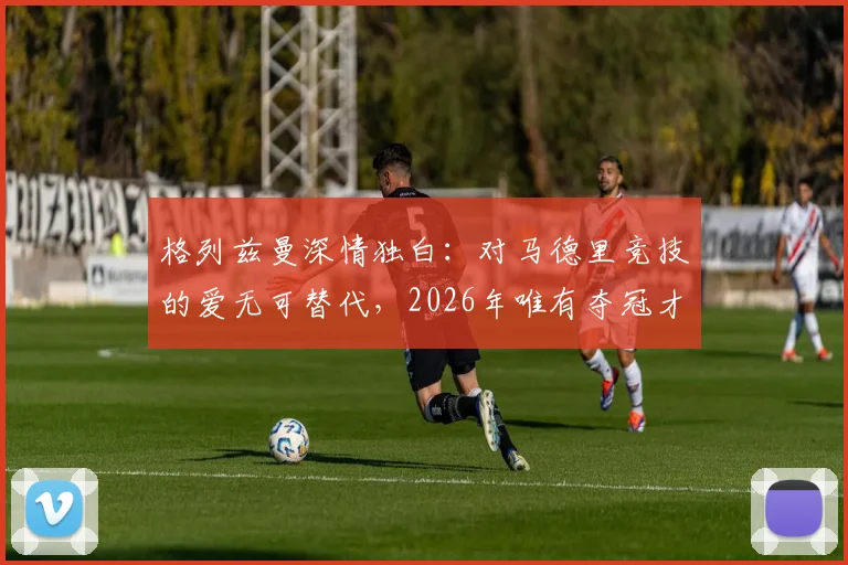 格列兹曼深情独白：对马德里竞技的爱无可替代，2026年唯有夺冠才能真正治愈2016年的创伤，深度解析