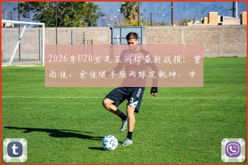 2026年U20女足亚洲杯最新战报:曾雨佳、余佳琪半场两球定乾坤,中国2-0乌兹晋级在望,附进球回放与球员解析