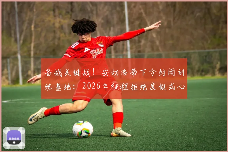 备战关键战!安切洛蒂下令封闭训练基地:2026年征程拒绝度假式心态