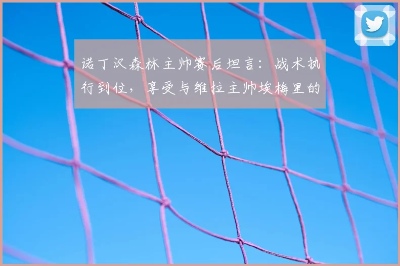 诺丁汉森林主帅赛后坦言：战术执行到位，享受与维拉主帅埃梅里的高水平对决