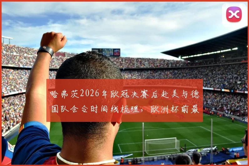 哈弗茨2026年欧冠决赛后赴美与德国队会合时间线梳理,欧洲杯前最后集训动态全解析