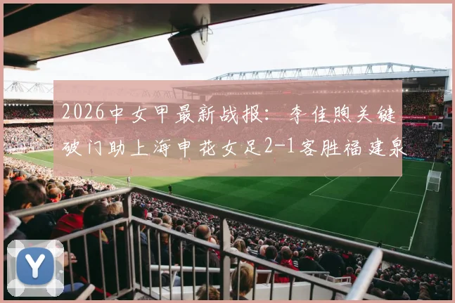 2026中女甲最新战报：李佳煦关键破门助上海申花女足2-1客胜福建泉州南安，附实时积分榜分析