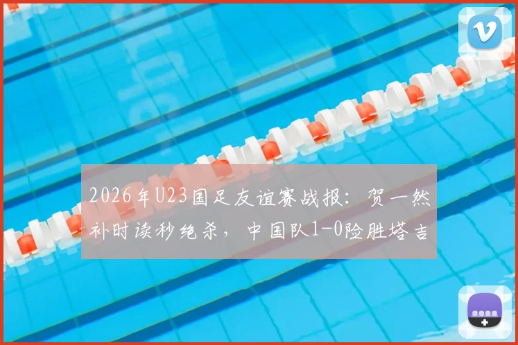 2026年U23国足友谊赛战报：贺一然补时读秒绝杀，中国队1-0险胜塔吉克斯坦队