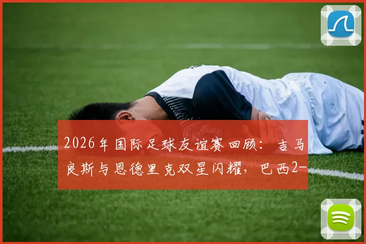 2026年国际足球友谊赛回顾：吉马良斯与恩德里克双星闪耀，巴西2-1力克埃及，比赛精彩瞬间与战术要点全解析