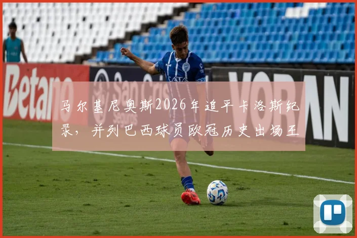 马尔基尼奥斯2026年追平卡洛斯纪录，并列巴西球员欧冠历史出场王，大巴黎队长生涯全回顾