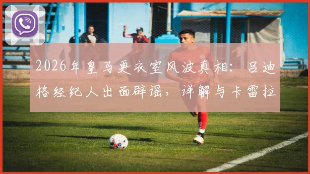 2026年皇马更衣室风波真相:吕迪格经纪人出面辟谣,详解与卡雷拉斯冲突传闻始末