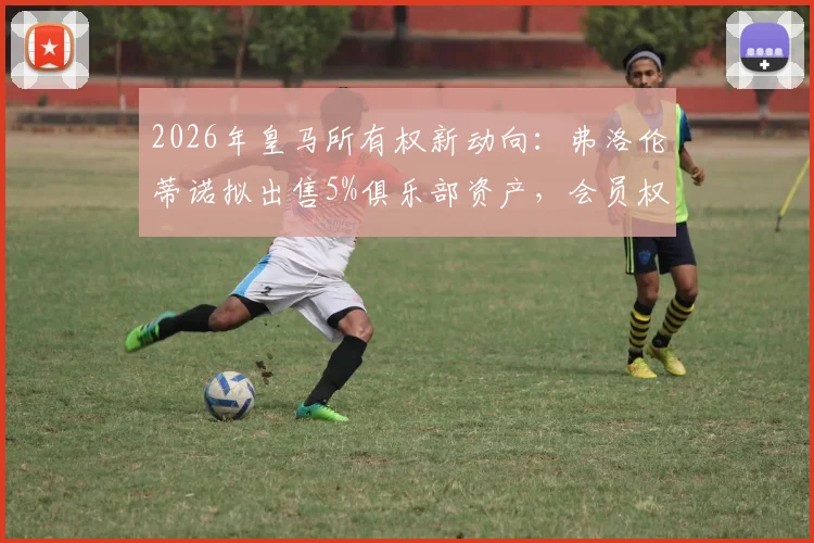 2026年皇马所有权新动向:弗洛伦蒂诺拟出售5%俱乐部资产,会员权益将如何重新分配?