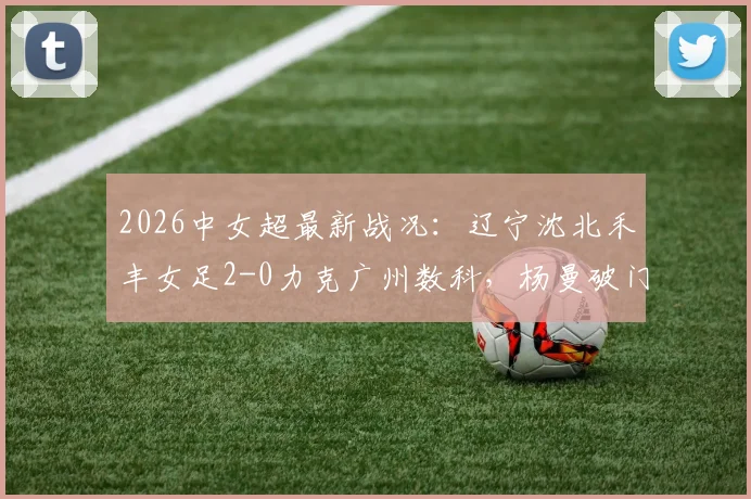 2026中女超最新战况：辽宁沈北禾丰女足2-0力克广州数科，杨曼破门、外援卡布雷建功，附赛后积分榜分析