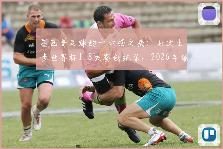 墨西哥足球的十六强之痛：七次止步世界杯1_8决赛创纪录，2026年能否借主场之利打破魔咒？