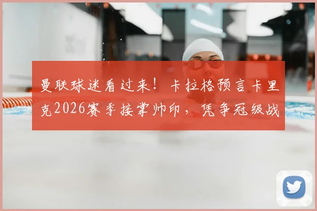 曼联球迷看过来!卡拉格预言卡里克2026赛季接掌帅印,凭争冠级战绩他能行吗?