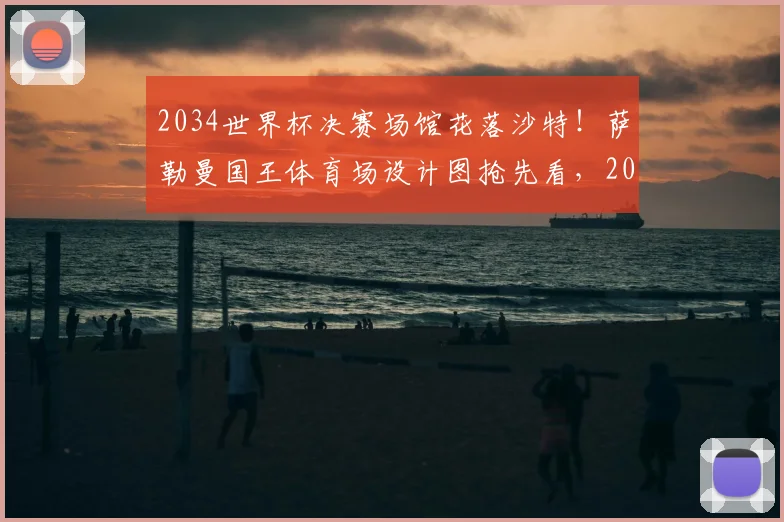 2034世界杯决赛场馆花落沙特!萨勒曼国王体育场设计图抢先看,2026年震撼亮相