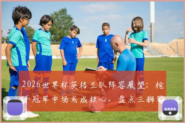 2026世界杯英格兰队阵容展望：枪手冠军中场或成核心，盘点三狮军团英超球星关键作用