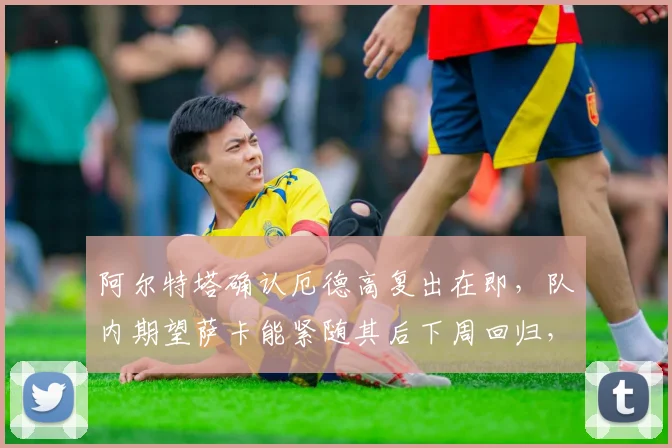 阿尔特塔确认厄德高复出在即，队内期望萨卡能紧随其后下周回归，详解两人缺阵对阿森纳战术的影响