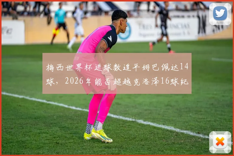 梅西世界杯进球数追平姆巴佩达14球,2026年能否超越克洛泽16球纪录悬念分析