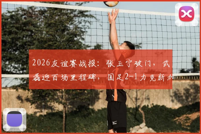 2026友谊赛战报：张玉宁破门，武磊迎百场里程碑，国足2-1力克新加坡全解析