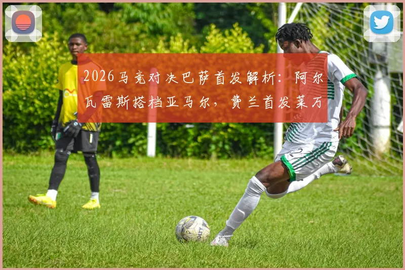 2026马竞对决巴萨首发解析：阿尔瓦雷斯搭档亚马尔，费兰首发莱万替补的战术考量与比赛回顾