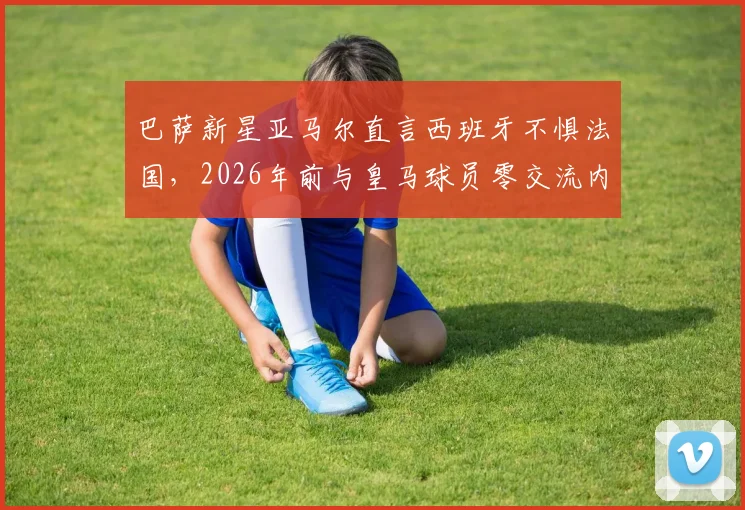 巴萨新星亚马尔直言西班牙不惧法国，2026年前与皇马球员零交流内情剖析