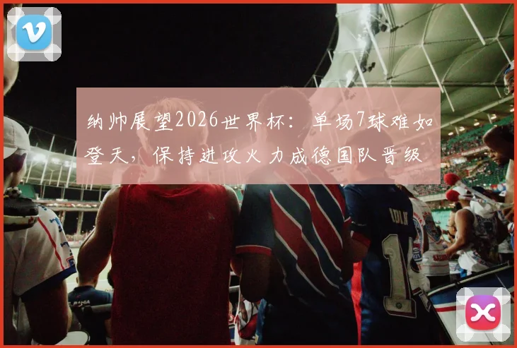 纳帅展望2026世界杯：单场7球难如登天，保持进攻火力成德国队晋级关键
