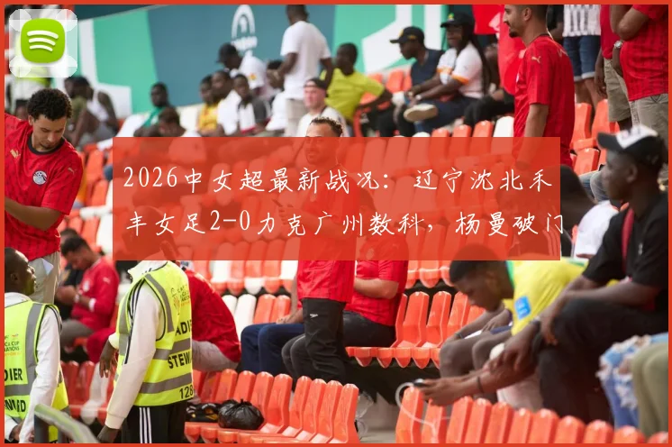 2026中女超最新战况：辽宁沈北禾丰女足2-0力克广州数科，杨曼破门、外援卡布雷建功，附赛后积分榜分析