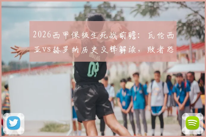 2026西甲保级生死战前瞻:瓦伦西亚vs赫罗纳历史交锋解读,败者恐跌入降级区深度分析