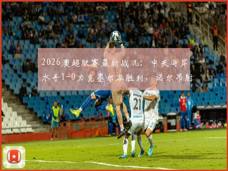 2026澳超联赛最新战况：中央海岸水手1-0力克墨尔本胜利，诺尔吊射破门精彩回放与积分榜分析