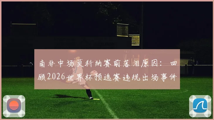 南非中场莫科纳赛前落泪原因：回顾2026世界杯预选赛违规出场事件始末，曾险致球队出局